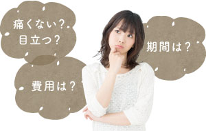 痛くない？ 目立つ？ 期間は？ 費用は？